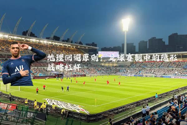 地理回避原则:足球赛制中的隐形战略杠杆